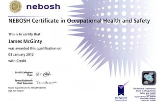 nebosh
NEBOSH Certificate in
This is to certify that
James McGinty
was awarded this qualification on
03 January 2012
with Credit
Sir Bill Callaghan ~. f( 4Ul _
Chair 2/; (y'--
Teresa Budworth
Chief Executive l~" ~'-'~
Master log certificate No: 00122994/327702
SQA Ref: Rl12 04
O~t,,~u~uational Healtm and Safety
SQA Approved
Awarding Body
The National Examination
Board in Occupational
Safety and Health
Registered in
England & Wales No. 2698100
A Charitable Company
Charity No. 1010444
 