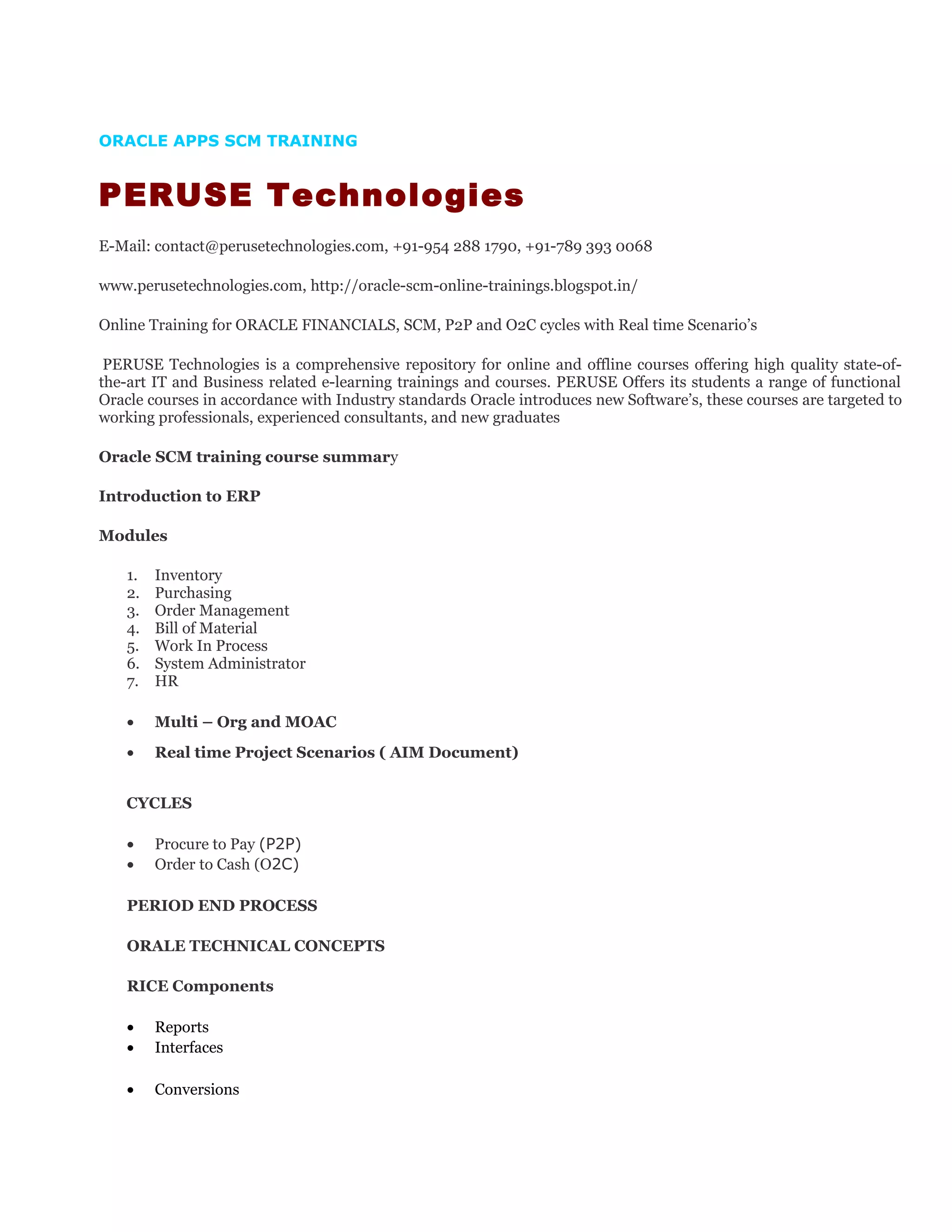 ORACLE APPS SCM TRAINING
PERUSE Technologies
E-Mail: contact@perusetechnologies.com, +91-954 288 1790, +91-789 393 0068
www.perusetechnologies.com, http://oracle-scm-online-trainings.blogspot.in/
Online Training for ORACLE FINANCIALS, SCM, P2P and O2C cycles with Real time Scenario’s
PERUSE Technologies is a comprehensive repository for online and offline courses offering high quality state-of-
the-art IT and Business related e-learning trainings and courses. PERUSE Offers its students a range of functional
Oracle courses in accordance with Industry standards Oracle introduces new Software’s, these courses are targeted to
working professionals, experienced consultants, and new graduates
Oracle SCM training course summary
Introduction to ERP
Modules
1. Inventory
2. Purchasing
3. Order Management
4. Bill of Material
5. Work In Process
6. System Administrator
7. HR
• Multi – Org and MOAC
• Real time Project Scenarios ( AIM Document)
CYCLES
• Procure to Pay (P2P)
• Order to Cash (O2C)
PERIOD END PROCESS
ORALE TECHNICAL CONCEPTS
RICE Components
• Reports
• Interfaces
• Conversions
 