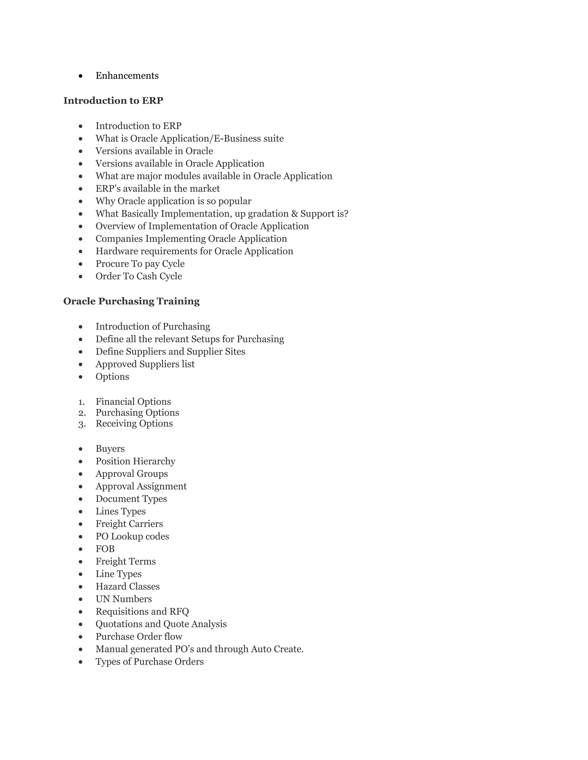 • Enhancements
Introduction to ERP
• Introduction to ERP
• What is Oracle Application/E-Business suite
• Versions available in Oracle
• Versions available in Oracle Application
• What are major modules available in Oracle Application
• ERP’s available in the market
• Why Oracle application is so popular
• What Basically Implementation, up gradation & Support is?
• Overview of Implementation of Oracle Application
• Companies Implementing Oracle Application
• Hardware requirements for Oracle Application
• Procure To pay Cycle
• Order To Cash Cycle
Oracle Purchasing Training
• Introduction of Purchasing
• Define all the relevant Setups for Purchasing
• Define Suppliers and Supplier Sites
• Approved Suppliers list
• Options
1. Financial Options
2. Purchasing Options
3. Receiving Options
• Buyers
• Position Hierarchy
• Approval Groups
• Approval Assignment
• Document Types
• Lines Types
• Freight Carriers
• PO Lookup codes
• FOB
• Freight Terms
• Line Types
• Hazard Classes
• UN Numbers
• Requisitions and RFQ
• Quotations and Quote Analysis
• Purchase Order flow
• Manual generated PO’s and through Auto Create.
• Types of Purchase Orders
 
