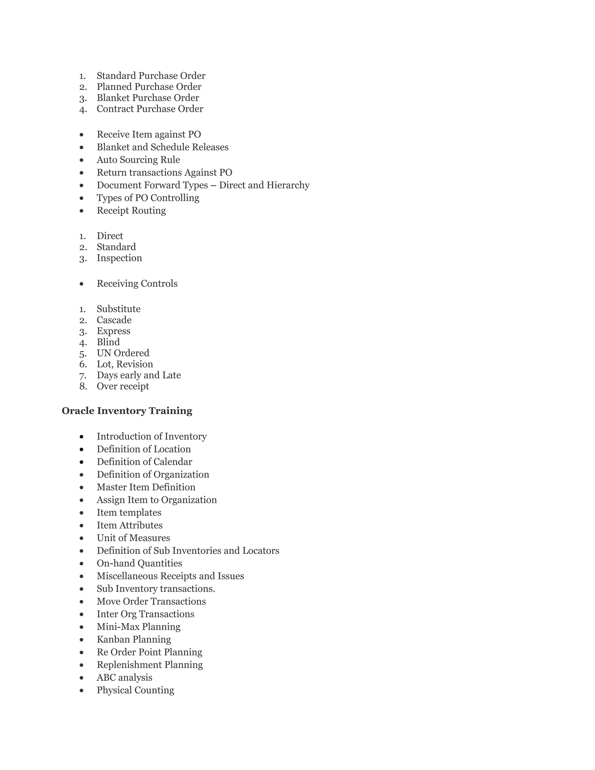 1. Standard Purchase Order
2. Planned Purchase Order
3. Blanket Purchase Order
4. Contract Purchase Order
• Receive Item against PO
• Blanket and Schedule Releases
• Auto Sourcing Rule
• Return transactions Against PO
• Document Forward Types – Direct and Hierarchy
• Types of PO Controlling
• Receipt Routing
1. Direct
2. Standard
3. Inspection
• Receiving Controls
1. Substitute
2. Cascade
3. Express
4. Blind
5. UN Ordered
6. Lot, Revision
7. Days early and Late
8. Over receipt
Oracle Inventory Training
• Introduction of Inventory
• Definition of Location
• Definition of Calendar
• Definition of Organization
• Master Item Definition
• Assign Item to Organization
• Item templates
• Item Attributes
• Unit of Measures
• Definition of Sub Inventories and Locators
• On-hand Quantities
• Miscellaneous Receipts and Issues
• Sub Inventory transactions.
• Move Order Transactions
• Inter Org Transactions
• Mini-Max Planning
• Kanban Planning
• Re Order Point Planning
• Replenishment Planning
• ABC analysis
• Physical Counting
 