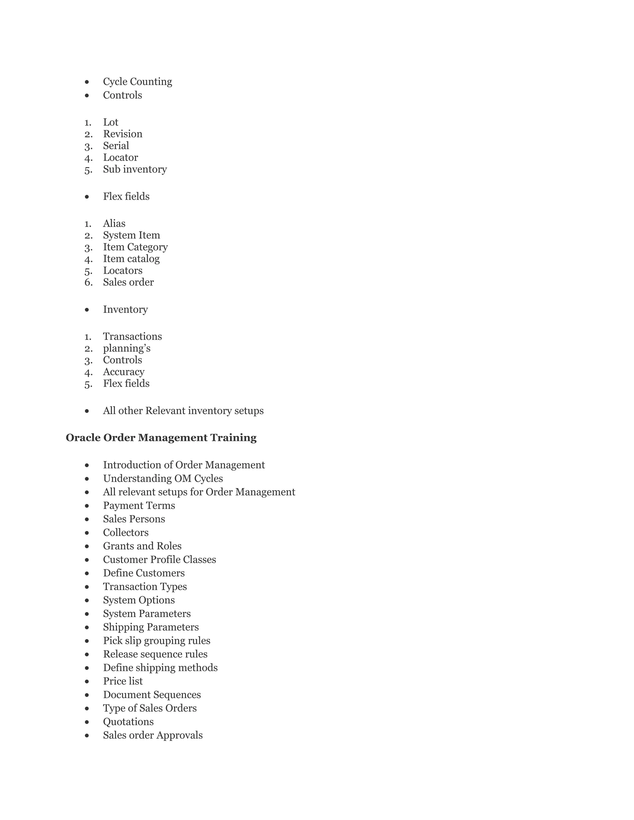 • Cycle Counting
• Controls
1. Lot
2. Revision
3. Serial
4. Locator
5. Sub inventory
• Flex fields
1. Alias
2. System Item
3. Item Category
4. Item catalog
5. Locators
6. Sales order
• Inventory
1. Transactions
2. planning’s
3. Controls
4. Accuracy
5. Flex fields
• All other Relevant inventory setups
Oracle Order Management Training
• Introduction of Order Management
• Understanding OM Cycles
• All relevant setups for Order Management
• Payment Terms
• Sales Persons
• Collectors
• Grants and Roles
• Customer Profile Classes
• Define Customers
• Transaction Types
• System Options
• System Parameters
• Shipping Parameters
• Pick slip grouping rules
• Release sequence rules
• Define shipping methods
• Price list
• Document Sequences
• Type of Sales Orders
• Quotations
• Sales order Approvals
 