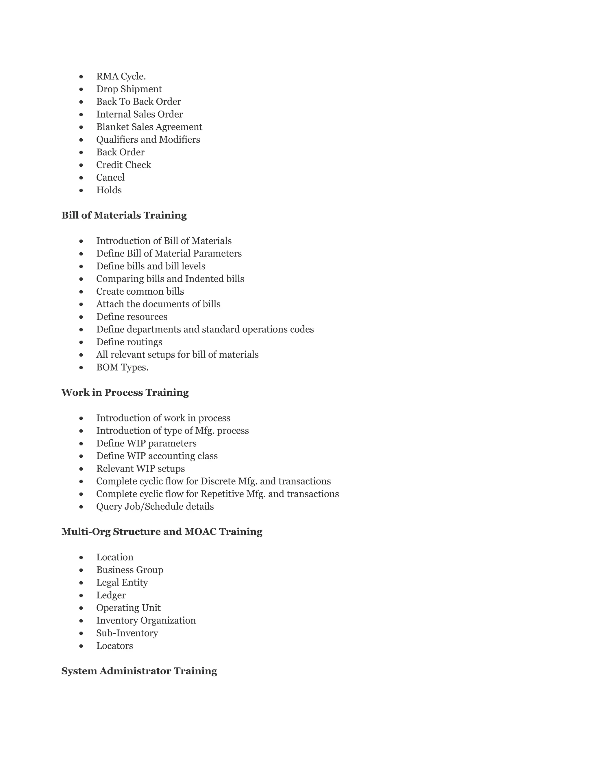• RMA Cycle.
• Drop Shipment
• Back To Back Order
• Internal Sales Order
• Blanket Sales Agreement
• Qualifiers and Modifiers
• Back Order
• Credit Check
• Cancel
• Holds
Bill of Materials Training
• Introduction of Bill of Materials
• Define Bill of Material Parameters
• Define bills and bill levels
• Comparing bills and Indented bills
• Create common bills
• Attach the documents of bills
• Define resources
• Define departments and standard operations codes
• Define routings
• All relevant setups for bill of materials
• BOM Types.
Work in Process Training
• Introduction of work in process
• Introduction of type of Mfg. process
• Define WIP parameters
• Define WIP accounting class
• Relevant WIP setups
• Complete cyclic flow for Discrete Mfg. and transactions
• Complete cyclic flow for Repetitive Mfg. and transactions
• Query Job/Schedule details
Multi-Org Structure and MOAC Training
• Location
• Business Group
• Legal Entity
• Ledger
• Operating Unit
• Inventory Organization
• Sub-Inventory
• Locators
System Administrator Training
 