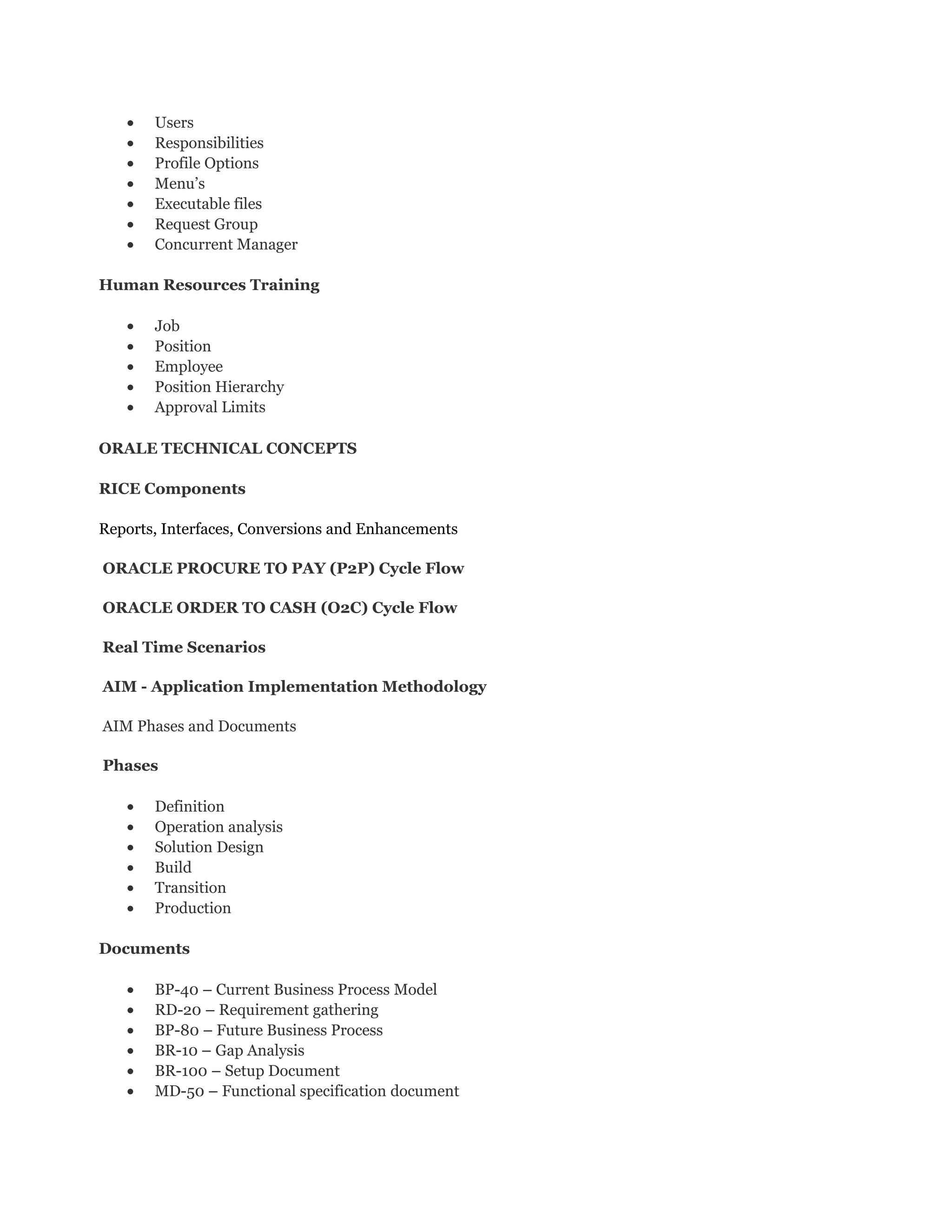• Users
• Responsibilities
• Profile Options
• Menu’s
• Executable files
• Request Group
• Concurrent Manager
Human Resources Training
• Job
• Position
• Employee
• Position Hierarchy
• Approval Limits
ORALE TECHNICAL CONCEPTS
RICE Components
Reports, Interfaces, Conversions and Enhancements
ORACLE PROCURE TO PAY (P2P) Cycle Flow
ORACLE ORDER TO CASH (O2C) Cycle Flow
Real Time Scenarios
AIM - Application Implementation Methodology
AIM Phases and Documents
Phases
• Definition
• Operation analysis
• Solution Design
• Build
• Transition
• Production
Documents
• BP-40 – Current Business Process Model
• RD-20 – Requirement gathering
• BP-80 – Future Business Process
• BR-10 – Gap Analysis
• BR-100 – Setup Document
• MD-50 – Functional specification document
 