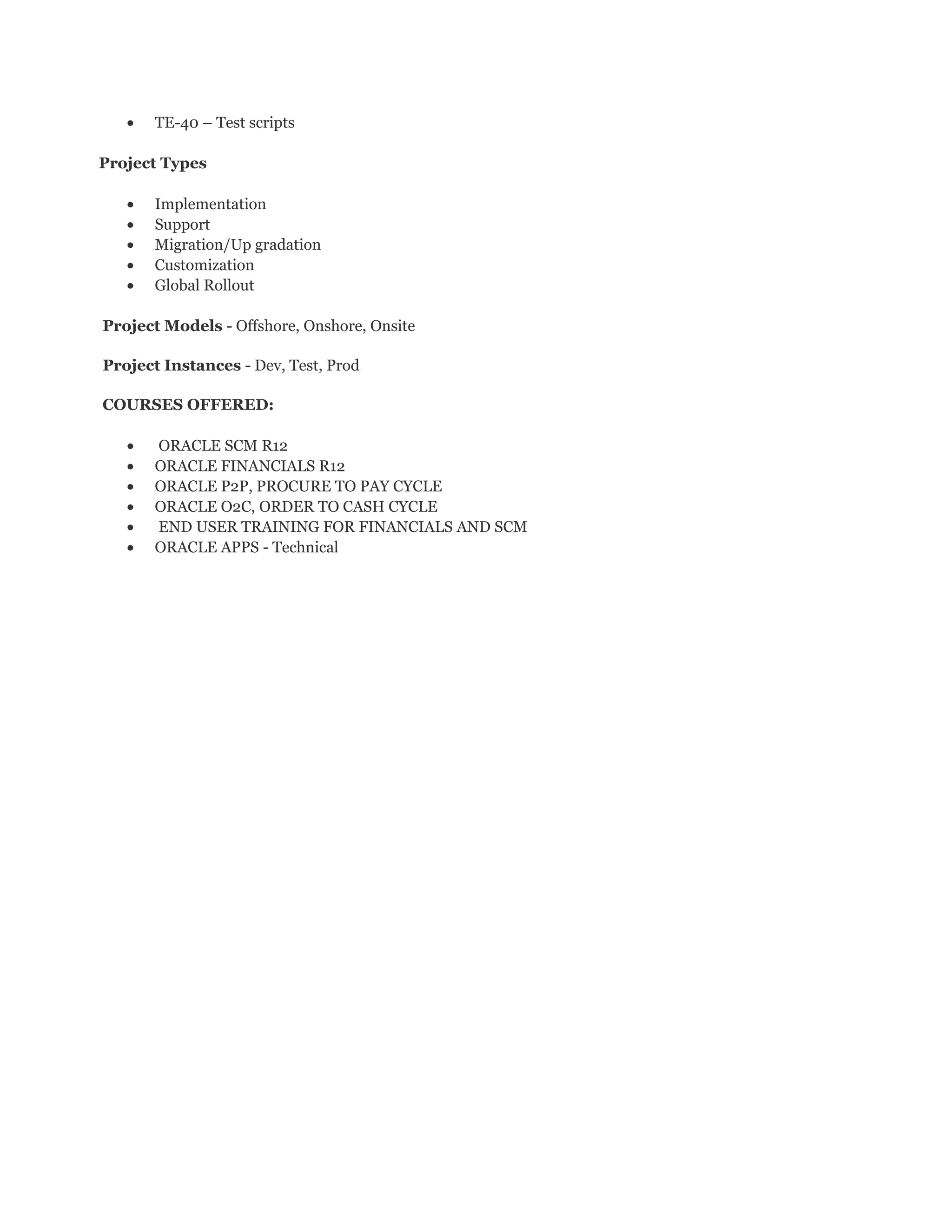 • TE-40 – Test scripts
Project Types
• Implementation
• Support
• Migration/Up gradation
• Customization
• Global Rollout
Project Models - Offshore, Onshore, Onsite
Project Instances - Dev, Test, Prod
COURSES OFFERED:
• ORACLE SCM R12
• ORACLE FINANCIALS R12
• ORACLE P2P, PROCURE TO PAY CYCLE
• ORACLE O2C, ORDER TO CASH CYCLE
• END USER TRAINING FOR FINANCIALS AND SCM
• ORACLE APPS - Technical
 
