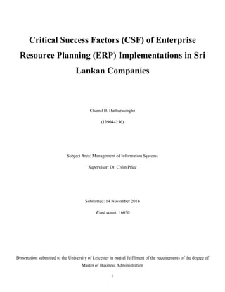 i
Critical Success Factors (CSF) of Enterprise
Resource Planning (ERP) Implementations in Sri
Lankan Companies
Chamil B. Hathurusinghe
(139044216)
Subject Area: Management of Information Systems
Supervisor: Dr. Colin Price
Submitted: 14 November 2016
Word count: 16050
Dissertation submitted to the University of Leicester in partial fulfilment of the requirements of the degree of
Master of Business Administration
 