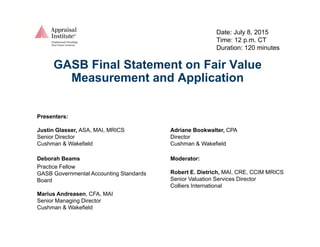 Date: July 8, 2015
Time: 12 p.m. CT
D ti 120 i tDuration: 120 minutes
GASB Final Statement on Fair Value
Measurement and ApplicationMeasurement and Application
Presenters:
Justin Glasser, ASA, MAI, MRICS
Senior Director
Adriane Bookwalter, CPA
Director
Cushman & Wakefield
Deborah Beams
Practice Fellow
Cushman & Wakefield
Moderator:
R b t E Di t i h MAI CRE CCIM MRICSGASB Governmental Accounting Standards
Board
Marius Andreasen, CFA, MAI
Senior Managing Director
Robert E. Dietrich, MAI, CRE, CCIM MRICS
Senior Valuation Services Director
Colliers International
Senior Managing Director
Cushman & Wakefield
 