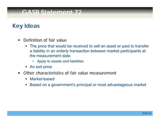 GASB Statement 72
Key Ideas
 Definition of fair value
 The price that would be received to sell an asset or paid to transfer
a liability in an orderly transaction between market participants at
the measurement date.
• Apply to assets and liabilities
 An exit price
 Other characteristics of fair value measurement
 Market-based
 Based on a government’s principal or most advantageous market Based on a government s principal or most advantageous market
Slide 30
 
