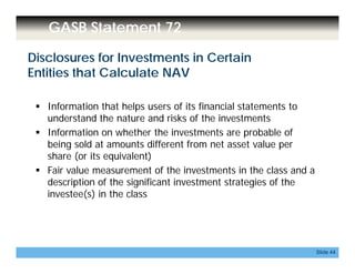 GASB Statement 72
Disclosures for Investments in Certain
Entities that Calculate NAV
 Information that helps users of its financial statements to
understand the nature and risks of the investmentsunderstand the nature and risks of the investments
 Information on whether the investments are probable of
being sold at amounts different from net asset value per
share (or its equivalent)share (or its equivalent)
 Fair value measurement of the investments in the class and a
description of the significant investment strategies of the
investee(s) in the class
Slide 44
 