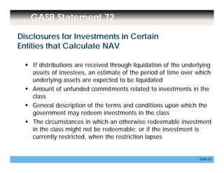 GASB Statement 72
Disclosures for Investments in Certain
Entities that Calculate NAV
 If distributions are received through liquidation of the underlying
assets of investees, an estimate of the period of time over which, p
underlying assets are expected to be liquidated
 Amount of unfunded commitments related to investments in the
classclass
 General description of the terms and conditions upon which the
government may redeem investments in the class
h h h h d bl The circumstances in which an otherwise redeemable investment
in the class might not be redeemable; or if the investment is
currently restricted, when the restriction lapses
Slide 45
 