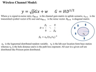 Wireless Channel Model:
𝑦 = ρ𝐺𝑥 + 𝑤 𝐺 = 𝐻𝐷1/2
Where ρ is signal-to-noise ratio, 𝐺M×𝐾 is the channel gain matrix in uplink scenario, 𝑥k×1 is the
transmitted symbol vector of K user and 𝑤M×1 is the noise vector. 𝐷k×𝐾 is diagonal matrix
𝐷 =
𝛽1 … 0
⋮ ⋱ ⋮
0 … 𝛽 𝐾
𝛽 𝑘 = 𝑧 𝑘/(𝑟𝑘/𝑟ℎ) 𝑛
𝑧 𝑘 is the lognormal distributed random variable. 𝑟𝑘 is the kth user location form base station
whereas 𝑟ℎ is the hole distance and n is the path loss exponent. All user in a given cell are
distributed like Poisson point distributed.
𝑟ℎ
 