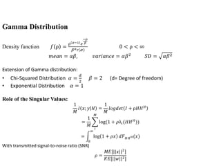 Gamma Distribution
Density function 𝑓 ρ =
ρ 𝛼−1 𝑒
−ρ
𝛽
𝛽 𝛼г 𝛼
0 < ρ < ∞
𝑚𝑒𝑎𝑛 = 𝛼𝛽, 𝑣𝑎𝑟𝑖𝑎𝑛𝑐𝑒 = 𝛼𝛽2 𝑆𝐷 = 𝛼𝛽2
Extension of Gamma distribution:
• Chi-Squared Distribution 𝛼 =
𝑑
2
𝛽 = 2 (d= Degree of freedom)
• Exponential Distribution 𝛼 = 1
Role of the Singular Values:
1
𝑀
𝐼 𝑥; 𝑦 𝐻 =
1
𝑀
𝑙𝑜𝑔𝑑𝑒𝑡 𝐼 + ρ𝐻𝐻 𝐻
=
1
𝑀
𝑖
𝑀
log(1 + 𝜌λ𝑖(𝐻𝐻 𝐻
))
=
0
∞
log 1 + 𝜌𝑥 𝑑𝐹 𝐻𝐻 𝐻(𝑥)
With transmitted signal-to-noise ratio (SNR)
𝜌 =
𝑀𝐸[||𝑥||2
]
𝐾𝐸[||𝑤||2]
 