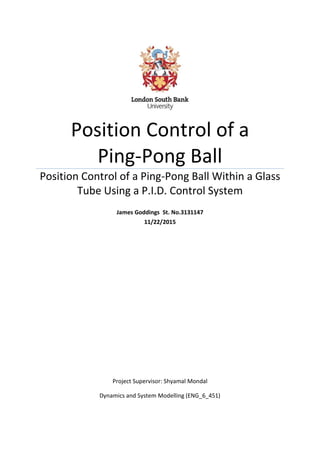 0
Position Control of a
Ping-Pong Ball
Position Control of a Ping-Pong Ball Within a Glass
Tube Using a P.I.D. Control System
James Goddings St. No.3131147
11/22/2015
Project Supervisor: Shyamal Mondal
Dynamics and System Modelling (ENG_6_451)
 