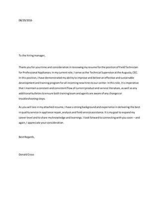 08/29/2016
To the hiringmanager,
Thank youfor yourtime and considerationinreviewingmyresume forthe positionof FieldTechnician
for Professional Appliances.Inmycurrentrole,I serve asthe Technical Supervisoratthe Augusta,CEC.
In thisposition,Ihave demonstratedmyabilitytoimprove anddeliveraneffective andsustainable
developmentandtrainingprogramforall incomingnew hirestoour center.Inthisrole,itisimperative
that I maintainaconstant andconsistentflow of currentproductand service literature,aswell asany
additional bulletinstoensure bothtrainingteamandagentsare aware of any changesor
troubleshootingsteps.
As youwill see inmyattachedresume,Ihave a strongbackgroundand experience indelivering the best
inqualityservice inappliance repair,analysisandfieldserviceassistance.Itismygoal to expandmy
careerlevel andtoshare myknowledge andlearnings.Ilookforwardtoconnectingwithyousoon – and
again,I appreciate yourconsideration.
BestRegards,
DonaldCross
 