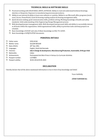 TECHNICAL SKILLS & SOFTWARE SKILLS
 Practiced working with SOLID EDGE, ANSYS, AUTOCAD. Ability to read and understand technical drawings,
sketches or blueprints. Exposure to manufacturing processes/procedures.
 Ability to use internet & ability to learn new software or systems. Skilled to use Microsoft office programs (word,
excel, Access, PowerPoint). Good 2d drawing reading analysis & drawing management skills.
 Quick decision making, good communication skills, problem solving, Working knowledge of health and safety
standards. Solid understanding of the Engineering Change Management process
 Well-developed project management skills. Well-developed interpersonal skills and ability to successfully interact
at all levels within the organization. Solid organizational skills, ability to prioritize tasks and keep projects on
schedule.
 Basic knowledge of GD &T and catia v5.Basic knowledge on ISO/ TS-16949.
 Basic knowledge of APQP & PPAP documents.
PERSONAL DETAILS
 Father name: SYED AYUB
 Mother name: GULZAR BEGUM
 Date of Birth: 20th
Dec 1991
 Languages: English, Hindi And Kannada
 Interests: Jobs In Design & development, Manufacturing/Production, Automobile, Oil & gas Field
 Nationality: Indian
 Achievements: Participated And Won Prizes In Various Co-Curricular Activities
 Passport number: L1374803
 Passport validity; 30-05-2013/29-05-2023
DECLARATION
I hereby declare that all the above mentioned information is true to best of my knowledge and belief.
Yours faithfully
(SYED TANVEER SA)
 