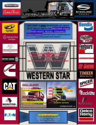 VISIT US AT!!
WWW.TEAMELKINS.COM
WWW.LONGLEWISTRUCKS.COM
4200 Bessemer Super Highway
Bessemer, Alabama 35020
WE CARRY A HUGE INVENTORY OF HEAVY
DUTY TRUCK PARTS FOR: WESTERN STARS,
FORD HEAVY TRUCKS, STERLINGS,
FREIGHTLINERS, AND WITH GREAT CONNECTIONS ON
ALL OTHER MAKES AND MODELS!!
Parts Specialist
delkins@longlewistrucks.com
Parts Associate
bpelkins@longlewistrucks.com
GIVE US A CALL!!
(800) 476-3716 –EXT.306
(205) 428-0161 LOCAL -EXT. 306
(205) 428-9777 FAX
CELL #’s
(205) 531-6959 DELL
(205) 542-8564 BRENDEN
 