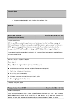 Technical skills:
• Programming Languages: Java, Data Structures,C and CPP .
Projects :
Project: IBM Personal
Communications(PCOMM)
Duration : Mar-2012 – Dec 2012
Product Description:
IBM Personal Communications is a host communication and terminal emulation package for
Microsoft Windows that features virtual terminal (VT) emulation, systems network architecture
(SNA) application support, integration and connectivity. Personal Communications is a key
component of IBM Host Access Client Package and IBM Rational Host Integration Solution.
Personal Communications provides a platform for traditional access to data and applications on
different host systems.
Role Description: Software Engineer
Team Size : 6
Being an Software Engineer the major responsibilities were:
• Implementations of new features and enhancement of the product.
• Reviewing test plans and test cases.
• Bug Fixing &troubleshooting.
• Unit and integration testing for enhancement codes
• Providing Support to testing team
Location: Bangalore. India
Project: Host on Demand(HOD) Duration : Jan-2013 – Till Date
Product Description:
Host On-Demand provides secure access to the host applications and data from a Java™-enabled
Web browser. HOD provides access to IBM i (5250), IBM System z (3270), and UNIX emulation in
a single package.HOD provides secure access across the Internet with TLS and SSL-based
 