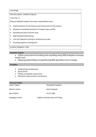 technology.
Role Description: Software Engineer
Team Size : 6
Being an Software Engineer the major responsibilities were:
• Implementations of new features and enhancement of the product.
• Worked on handshake protocol at Transport Layer and SSL.
• Reviewing test plans and test cases.
• Bug Fixing &troubleshooting.
• Unit and integration testing for enhancement codes
• Providing Support to testing team
Location: Bangalore. India
Academic Projects:
• Airline reservation for booking and cancelling using IBM websphere message
breaker tool .
• Steganography,hiding encrypted(using RSA algorithm) text in images .
Strengths :
• Hardworking and dedicated.
• Quick learner.
• Flexible, compatible and punctual
• Dedication, determination and devotion
Personal Profile:
Father’s Name : Shashikant Yadawad
Mother’s Name : Anita Yadawad
Date of Birth : 31-07-1989
Languages known : English, Hindi,Kannada and Telugu
 