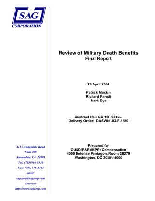 Review of Military Death Benefits
Final Report
20 April 2004
Patrick Mackin
Richard Parodi
Mark Dye
Contract No.: GS-10F-0312L
Delivery Order: DASW01-03-F-1180
Prepared for4115 Annandale Road
Suite 200
Annandale, VA 22003
Tel: (703) 916-8330
Fax: (703) 916-8343
email:
sagcorp@sagcorp.com
Internet:
http://www.sagcorp.com
OUSD(P&R)(MPP) Compensation
4000 Defense Pentagon, Room 2B279
Washington, DC 20301-4000
 