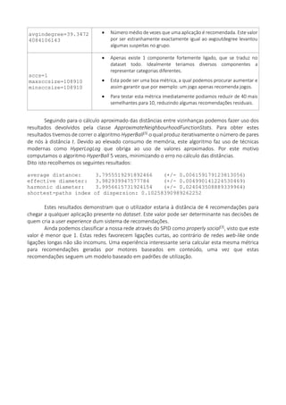 avgindegree=39.3472
4084106143
 Número médio de vezes que uma aplicação é recomendada. Este valor
por ser estranhamente exactamente igual ao avgoutdegree levantou
algumas suspeitas no grupo.
sccs=1
maxsccsize=108910
minsccsize=108910
 Apenas existe 1 componente fortemente ligado, que se traduz no
dataset todo. Idealmente teriamos diversos componentes a
representar categorias diferentes.
 Esta pode ser uma boa métrica, a qual podemos procurar aumentar e
assim garantir que por exemplo: um jogo apenas recomenda jogos.
 Para testar esta métrica imediatamente podiamos reduzir de 40 mais
semelhantes para 10, reduzindo algumas recomendações residuais.
Seguindo para o cálculo aproximado das distâncias entre vizinhanças podemos fazer uso dos
resultados devolvidos pela classe ApproximateNeighbourhoodFunctionStats. Para obter estes
resultados tivemos de correr o algoritmo HyperBall[3] o qual produz iterativamente o número de pares
de nós à distância t. Devido ao elevado consumo de memória, este algoritmo faz uso de técnicas
modernas como HyperLogLog que obriga ao uso de valores aproximados. Por este motivo
computamos o algoritmo HyperBall 5 vezes, minimizando o erro no cálculo das distâncias.
Dito isto recolhemos os seguintes resultados:
average distance: 3.7955519291892466 (+/- 0.006159179123813056)
effective diameter: 3.982939947577784 (+/- 0.004990141224530469)
harmonic diameter: 3.9956615731924154 (+/- 0.024043508889339964)
shortest-paths index of dispersion: 0.10258390989262252
Estes resultados demonstram que o utilizador estaria à distância de 4 recomendações para
chegar a qualquer aplicação presente no dataset. Este valor pode ser determinante nas decisões de
quem cria a user experience dum sistema de recomendações.
Ainda podemos classificar a nossa rede através do SPID como properly social[3], visto que este
valor é menor que 1. Estas redes favorecem ligações curtas, ao contrário de redes web-like onde
ligações longas não são incomuns. Uma experiência interessante seria calcular esta mesma métrica
para recomendações geradas por motores baseados em conteúdo, uma vez que estas
recomendações seguem um modelo baseado em padrões de utilização.
 