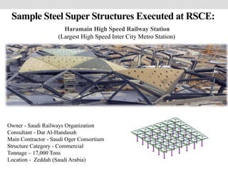 Sample Steel Super Structures Executed at RSCE:
Owner - Saudi Railways Organization
Consultant - Dar Al-Handasah
Main Contractor - Saudi Oger Consortium
Structure Category - Commercial
Tonnage – 17,000 Tons
Location - Zeddah (Saudi Arabia)
Haramain High Speed Railway Station
(Largest High Speed Inter City Metro Station)
 