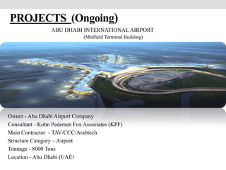 PROJECTS (Ongoing)
ABU DHABI INTERNATIONAL AIRPORT
(Midfield Terminal Building)
Owner - Abu Dhabi Airport Company
Consultant - Kohn Pedersen Fox Associates (KPF)
Main Contractor - TAV/CCC/Arabtech
Structure Category – Airport
Tonnage - 8000 Tons
Location - Abu Dhabi (UAE)
 