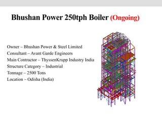 Bhushan Power 250tph Boiler (Ongoing)
Owner – Bhushan Power & Steel Limited
Consultant – Avant Garde Engineers
Main Contractor – ThyssenKrupp Industry India
Structure Category – Industrial
Tonnage – 2500 Tons
Location – Odisha (India)
 