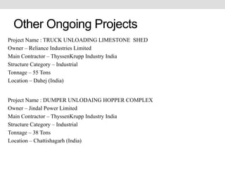 Other Ongoing Projects
Project Name : TRUCK UNLOADING LIMESTONE SHED
Owner – Reliance Industries Limited
Main Contractor – ThyssenKrupp Industry India
Structure Category – Industrial
Tonnage – 55 Tons
Location – Dahej (India)
Project Name : DUMPER UNLODAING HOPPER COMPLEX
Owner – Jindal Power Limited
Main Contractor – ThyssenKrupp Industry India
Structure Category – Industrial
Tonnage – 38 Tons
Location – Chattishagarh (India)
 