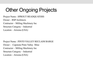 Other Ongoing Projects
Project Name : SPROUT HEADQUATERS
Owner – RSP Architects
Contractor – Milling Machinery Inc
Structure Category – Industrial
Location – Arizona (USA)
Project Name : PINTO VALLEY RECLAIM BARGE
Owner – Capstone Pinto Valley Mine
Contractor – Milling Machinery Inc
Structure Category – Industrial
Location – Arizona (USA)
 