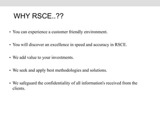 • You can experience a customer friendly environment.
• You will discover an excellence in speed and accuracy in RSCE.
• We add value to your investments.
• We seek and apply best methodologies and solutions.
• We safeguard the confidentiality of all information's received from the
clients.
WHY RSCE..??
 