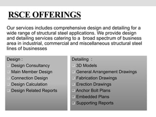 RSCE OFFERINGS
Design :
 Design Consultancy
 Main Member Design
 Connection Design
 Design Calculation
 Design Related Reports
Our services includes comprehensive design and detailing for a
wide range of structural steel applications. We provide design
and detailing services catering to a broad spectrum of business
area in industrial, commercial and miscellaneous structural steel
lines of businesses
Detailing :
 3D Models
 General Arrangement Drawings
 Fabrication Drawings
 Erection Drawings
 Anchor Bolt Plans
 Embedded Plans
 Supporting Reports
 