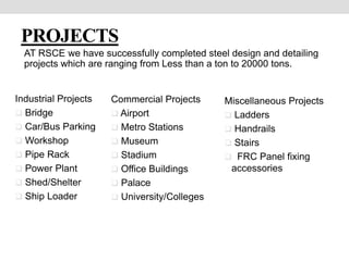 PROJECTS
AT RSCE we have successfully completed steel design and detailing
projects which are ranging from Less than a ton to 20000 tons.
Industrial Projects
 Bridge
 Car/Bus Parking
 Workshop
 Pipe Rack
 Power Plant
 Shed/Shelter
 Ship Loader
Commercial Projects
 Airport
 Metro Stations
 Museum
 Stadium
 Office Buildings
 Palace
 University/Colleges
Miscellaneous Projects
 Ladders
 Handrails
 Stairs
 FRC Panel fixing
accessories
 