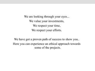 We are looking through your eyes...
We value your investments,
We respect your time,
We respect your efforts.
We have got a proven path of success to show you..
Here you can experience an ethical approach towards
some of the projects.
 
