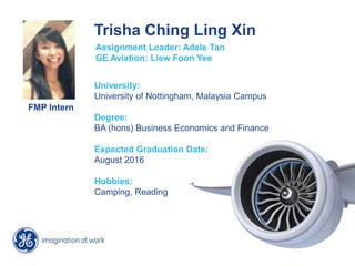 Trisha Ching Ling Xin
FMP Intern
Assignment Leader: Adele Tan
GE Aviation: Liew Foon Yee
University:
University of Nottingham, Malaysia Campus
Degree:
BA (hons) Business Economics and Finance
Expected Graduation Date:
August 2016
Hobbies:
Camping, Reading
 