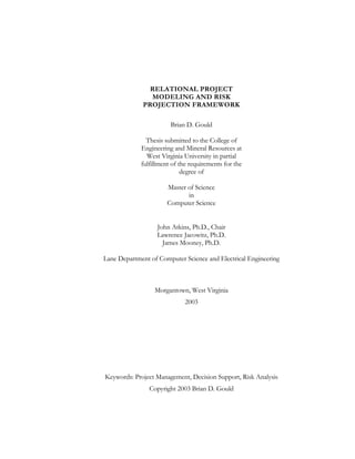 RELATIONAL PROJECT
MODELING AND RISK
PROJECTION FRAMEWORK
Brian D. Gould
Thesis submitted to the College of
Engineering and Mineral Resources at
West Virginia University in partial
fulfillment of the requirements for the
degree of
Master of Science
in
Computer Science
John Atkins, Ph.D., Chair
Lawrence Jacowitz, Ph.D.
James Mooney, Ph.D.
Lane Department of Computer Science and Electrical Engineering
Morgantown, West Virginia
2003
Keywords: Project Management, Decision Support, Risk Analysis
Copyright 2003 Brian D. Gould
 