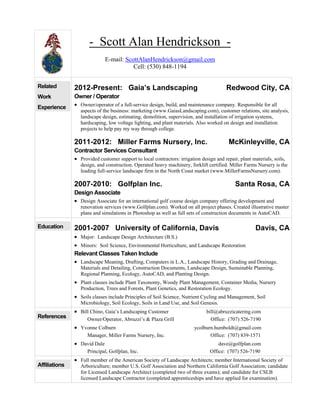 - Scott Alan Hendrickson - 
E-mail: ScottAlanHendrickson@gmail.com 
Cell: (530) 848-1194 
Related 
Work 
Experience 
2012-Present: Gaia’s Landscaping Redwood City, CA 
Owner / Operator 
• Owner/operator of a full-service design, build, and maintenance company. Responsible for all 
aspects of the business: marketing (www.GaiasLandscaping.com), customer relations, site analysis, 
landscape design, estimating, demolition, supervision, and installation of irrigation systems, 
hardscaping, low voltage lighting, and plant materials. Also worked on design and installation 
projects to help pay my way through college. 
2011-2012: Miller Farms Nursery, Inc. McKinleyville, CA 
Contractor Services Consultant 
• Provided customer support to local contractors: irrigation design and repair, plant materials, soils, 
design, and construction. Operated heavy machinery, forklift certified. Miller Farms Nursery is the 
leading full-service landscape firm in the North Coast market (www.MillerFarmsNursery.com). 
2007-2010: Golfplan Inc. Santa Rosa, CA 
Design Associate 
• Design Associate for an international golf course design company offering development and 
renovation services (www.Golfplan.com). Worked on all project phases. Created illustrative master 
plans and simulations in Photoshop as well as full sets of construction documents in AutoCAD. 
Education 2001-2007 University of California, Davis Davis, CA 
• Major: Landscape Design Architecture (B.S.) 
• Minors: Soil Science, Environmental Horticulture, and Landscape Restoration 
Relevant Classes Taken Include 
• Landscape Meaning, Drafting, Computers in L.A., Landscape History, Grading and Drainage, 
Materials and Detailing, Construction Documents, Landscape Design, Sustainable Planning, 
Regional Planning, Ecology, AutoCAD, and Planting Design. 
• Plant classes include Plant Taxonomy, Woody Plant Management, Container Media, Nursery 
Production, Trees and Forests, Plant Genetics, and Restoration Ecology. 
• Soils classes include Principles of Soil Science, Nutrient Cycling and Management, Soil 
Microbiology, Soil Ecology, Soils in Land Use, and Soil Genesis. 
References 
• Bill Chino, Gaia’s Landscaping Customer bill@abruzzicatering.com 
Owner/Operator, Abruzzi’s & Plaza Grill Office: (707) 526-7190 
• Yvonne Colburn ycolburn.humboldt@gmail.com 
Manager, Miller Farms Nursery, Inc. Office: (707) 839-1571 
• David Dale dave@golfplan.com 
Principal, Golfplan, Inc. Office: (707) 526-7190 
Affiliations 
• Full member of the American Society of Landscape Architects; member International Society of 
Arboriculture; member U.S. Golf Association and Northern California Golf Association; candidate 
for Licensed Landscape Architect (completed two of three exams); and candidate for CSLB 
licensed Landscape Contractor (completed apprenticeships and have applied for examination). 
