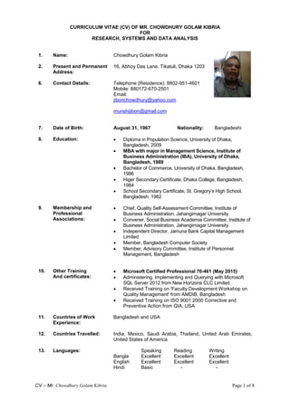 CV – Mr. Chowdhury Golam Kibria Page 1 of 8
CURRICULUM VITAE (CV) OF MR. CHOWDHURY GOLAM KIBRIA
FOR
RESEARCH, SYSTEMS AND DATA ANALYSIS
1. Name: Chowdhury Golam Kibria
2. Present and Permanent
Address:
16, Abhoy Das Lane, Tikatuli, Dhaka 1203
6. Contact Details: Telephone (Residence): 8802-951-4601
Mobile: 880172-670-2501
Email:
jibonchowdhury@yahoo.com
munshijibon@gmail.com
7. Date of Birth: August 31, 1967 Nationality: Bangladeshi
8. Education:  Diploma in Population Science, University of Dhaka,
Bangladesh, 2009
 MBA with major in Management Science, Institute of
Business Administration (IBA), University of Dhaka,
Bangladesh, 1989
 Bachelor of Commerce, University of Dhaka, Bangladesh,
1986
 Higer Secondary Certificate, Dhaka College, Bangladesh,
1984
 School Secondary Certificate, St. Gregory’s High School,
Bangladesh, 1982
9. Membership and
Professional
Associations:
 Chief, Quality Self-Assessment Committee, Institute of
Business Administration, Jahangirnagar University
 Convener, Social Business Academia Committee, Institute of
Business Administration, Jahangirnagar University
 Independent Director, Jamuna Bank Capital Management
Limited
 Member, Bangladesh Computer Society
 Member, Advisory Committee, Institute of Personnel
Management, Bangladesh
10. Other Training
And certificates:
 Microsoft Certified Professional 70-461 (May 2015)
 Administering, Implementing and Querying with Microsoft
SQL Server 2012 from New Horizons CLC Limited
 Received Training on 'Faculty Development Workshop on
Quality Management' from AMDIB, Bangladesh
 Received Training on ISO 9001:2000 Corrective and
Preventive Action from QIA, USA
11.
12.
Countries of Work
Experience:
Countries Travelled:
Bangladesh and USA
India, Mexico, Saudi Arabia, Thailand, United Arab Emirates,
United States of America
13. Languages: Speaking Reading Writing
Bangla Excellent Excellent Excellent
English
Hindi
Excellent
Basic
Excellent
-
Excellent
-
 