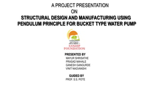 A PROJECT PRESENTATION
ON
STRUCTURAL DESIGN AND MANUFACTURING USING
PENDULUM PRINCIPLE FOR BUCKET TYPE WATER PUMP
PRESENTED BY
MAYUR SHRISATHE
PRASAD MAHALE
GANESH GANGURDE
VINIT NAGVANSHI
GUIDED BY
PROF. S.S. POTE
 