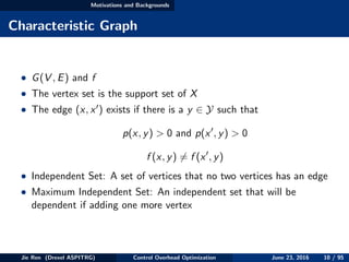 Motivations and Backgrounds
Characteristic Graph
• G(V , E) and f
• The vertex set is the support set of X
• The edge (x, x ) exists if there is a y ∈ Y such that
p(x, y) > 0 and p(x , y) > 0
f (x, y) = f (x , y)
• Independent Set: A set of vertices that no two vertices has an edge
• Maximum Independent Set: An independent set that will be
dependent if adding one more vertex
Jie Ren (Drexel ASPITRG) Control Overhead Optimization June 23, 2016 10 / 95
 
