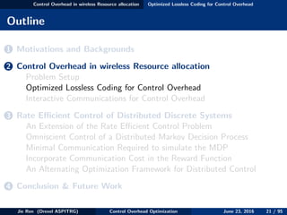 Control Overhead in wireless Resource allocation Optimized Lossless Coding for Control Overhead
Outline
1 Motivations and Backgrounds
2 Control Overhead in wireless Resource allocation
Problem Setup
Optimized Lossless Coding for Control Overhead
Interactive Communications for Control Overhead
3 Rate Eﬃcient Control of Distributed Discrete Systems
An Extension of the Rate Eﬃcient Control Problem
Omniscient Control of a Distributed Markov Decision Process
Minimal Communication Required to simulate the MDP
Incorporate Communication Cost in the Reward Function
An Alternating Optimization Framework for Distributed Control
4 Conclusion & Future Work
Jie Ren (Drexel ASPITRG) Control Overhead Optimization June 23, 2016 21 / 95
 