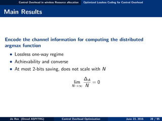 Control Overhead in wireless Resource allocation Optimized Lossless Coding for Control Overhead
Main Results
Encode the channel information for computing the distributed
argmax function
• Lossless one-way regime
• Achievability and converse
• At most 2-bits saving, does not scale with N
lim
N→∞
∆A
N
= 0
Jie Ren (Drexel ASPITRG) Control Overhead Optimization June 23, 2016 28 / 95
 