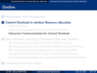 Control Overhead in wireless Resource allocation Interactive Communications for Control Overhead
Outline
1 Motivations and Backgrounds
2 Control Overhead in wireless Resource allocation
Problem Setup
Optimized Lossless Coding for Control Overhead
Interactive Communications for Control Overhead
3 Rate Eﬃcient Control of Distributed Discrete Systems
An Extension of the Rate Eﬃcient Control Problem
Omniscient Control of a Distributed Markov Decision Process
Minimal Communication Required to simulate the MDP
Incorporate Communication Cost in the Reward Function
An Alternating Optimization Framework for Distributed Control
4 Conclusion & Future Work
Jie Ren (Drexel ASPITRG) Control Overhead Optimization June 23, 2016 29 / 95
 