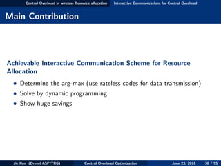 Control Overhead in wireless Resource allocation Interactive Communications for Control Overhead
Main Contribution
Achievable Interactive Communication Scheme for Resource
Allocation
• Determine the arg-max (use rateless codes for data transmission)
• Solve by dynamic programming
• Show huge savings
Jie Ren (Drexel ASPITRG) Control Overhead Optimization June 23, 2016 30 / 95
 