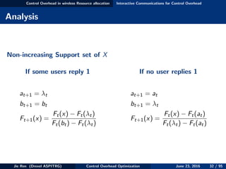 Control Overhead in wireless Resource allocation Interactive Communications for Control Overhead
Analysis
Non-increasing Support set of X
If some users reply 1
at+1 = λt
bt+1 = bt
Ft+1(x) =
Ft(x) − Ft(λt)
Ft(bt) − Ft(λt)
If no user replies 1
at+1 = at
bt+1 = λt
Ft+1(x) =
Ft(x) − Ft(at)
Ft(λt) − Ft(at)
Jie Ren (Drexel ASPITRG) Control Overhead Optimization June 23, 2016 32 / 95
 