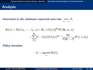 Control Overhead in wireless Resource allocation Interactive Communications for Control Overhead
Analysis
Interested in the minimum expected sum-rate min
λ1,...,λt
Rt
Rt(λ) = H(λ|λ1, · · · , λt−1) + Nt + (Ft(λ))Nt
R∗
(Nt, at, λ)
+
Nt
i=1
(1 − Ft(λ))i
Ft(λ)Nt −i Nt!
i!(Nt − i)!
R∗
(i, λ, bt)
Policy Iteration
λ∗
t = arg min
λ
Rt(λ)
Jie Ren (Drexel ASPITRG) Control Overhead Optimization June 23, 2016 33 / 95
 