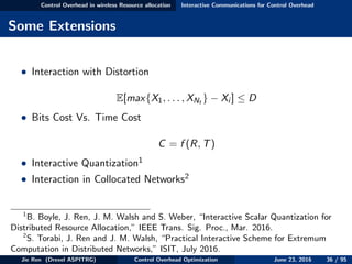 Control Overhead in wireless Resource allocation Interactive Communications for Control Overhead
Some Extensions
• Interaction with Distortion
E[max{X1, . . . , XNt } − Xi ] ≤ D
• Bits Cost Vs. Time Cost
C = f (R, T)
• Interactive Quantization1
• Interaction in Collocated Networks2
1
B. Boyle, J. Ren, J. M. Walsh and S. Weber, “Interactive Scalar Quantization for
Distributed Resource Allocation,” IEEE Trans. Sig. Proc., Mar. 2016.
2
S. Torabi, J. Ren and J. M. Walsh, “Practical Interactive Scheme for Extremum
Computation in Distributed Networks,” ISIT, July 2016.
Jie Ren (Drexel ASPITRG) Control Overhead Optimization June 23, 2016 36 / 95
 
