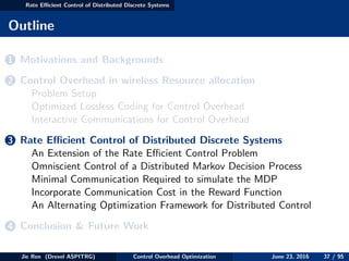 Rate Eﬃcient Control of Distributed Discrete Systems
Outline
1 Motivations and Backgrounds
2 Control Overhead in wireless Resource allocation
Problem Setup
Optimized Lossless Coding for Control Overhead
Interactive Communications for Control Overhead
3 Rate Eﬃcient Control of Distributed Discrete Systems
An Extension of the Rate Eﬃcient Control Problem
Omniscient Control of a Distributed Markov Decision Process
Minimal Communication Required to simulate the MDP
Incorporate Communication Cost in the Reward Function
An Alternating Optimization Framework for Distributed Control
4 Conclusion & Future Work
Jie Ren (Drexel ASPITRG) Control Overhead Optimization June 23, 2016 37 / 95
 