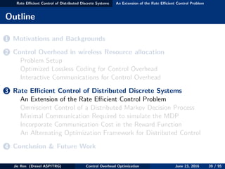 Rate Eﬃcient Control of Distributed Discrete Systems An Extension of the Rate Eﬃcient Control Problem
Outline
1 Motivations and Backgrounds
2 Control Overhead in wireless Resource allocation
Problem Setup
Optimized Lossless Coding for Control Overhead
Interactive Communications for Control Overhead
3 Rate Eﬃcient Control of Distributed Discrete Systems
An Extension of the Rate Eﬃcient Control Problem
Omniscient Control of a Distributed Markov Decision Process
Minimal Communication Required to simulate the MDP
Incorporate Communication Cost in the Reward Function
An Alternating Optimization Framework for Distributed Control
4 Conclusion & Future Work
Jie Ren (Drexel ASPITRG) Control Overhead Optimization June 23, 2016 39 / 95
 
