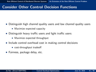 Rate Eﬃcient Control of Distributed Discrete Systems An Extension of the Rate Eﬃcient Control Problem
Consider Other Control Decision Functions
• Distinguish high channel quality users and low channel quality users
• Maximize expected capacity
• Distinguish heavy traﬃc users and light traﬃc users:
• Maximize expected throughput
• Include control overhead cost in making control decisions
• cost-throughput tradeoﬀ
• Fairness, package delay, etc.
Jie Ren (Drexel ASPITRG) Control Overhead Optimization June 23, 2016 41 / 95
 