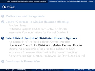 Rate Eﬃcient Control of Distributed Discrete Systems Omniscient Control of a Distributed Markov Decision Process
Outline
1 Motivations and Backgrounds
2 Control Overhead in wireless Resource allocation
Problem Setup
Optimized Lossless Coding for Control Overhead
Interactive Communications for Control Overhead
3 Rate Eﬃcient Control of Distributed Discrete Systems
An Extension of the Rate Eﬃcient Control Problem
Omniscient Control of a Distributed Markov Decision Process
Minimal Communication Required to simulate the MDP
Incorporate Communication Cost in the Reward Function
An Alternating Optimization Framework for Distributed Control
4 Conclusion & Future Work
Jie Ren (Drexel ASPITRG) Control Overhead Optimization June 23, 2016 46 / 95
 