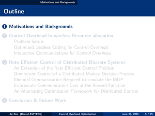 Motivations and Backgrounds
Outline
1 Motivations and Backgrounds
2 Control Overhead in wireless Resource allocation
Problem Setup
Optimized Lossless Coding for Control Overhead
Interactive Communications for Control Overhead
3 Rate Eﬃcient Control of Distributed Discrete Systems
An Extension of the Rate Eﬃcient Control Problem
Omniscient Control of a Distributed Markov Decision Process
Minimal Communication Required to simulate the MDP
Incorporate Communication Cost in the Reward Function
An Alternating Optimization Framework for Distributed Control
4 Conclusion & Future Work
Jie Ren (Drexel ASPITRG) Control Overhead Optimization June 23, 2016 5 / 95
 